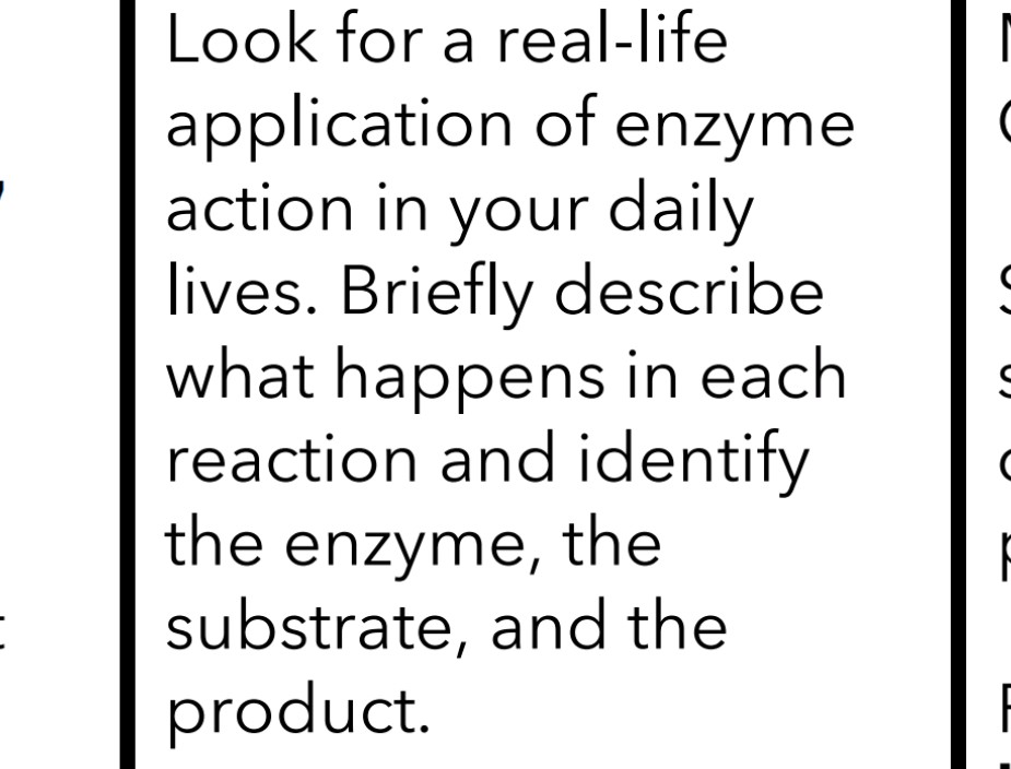 Look for a real-life
application of enzyme
action in your daily
lives. Briefly describe
what happens in each
reaction and identify
the enzyme, the
substrate, and the
product.
