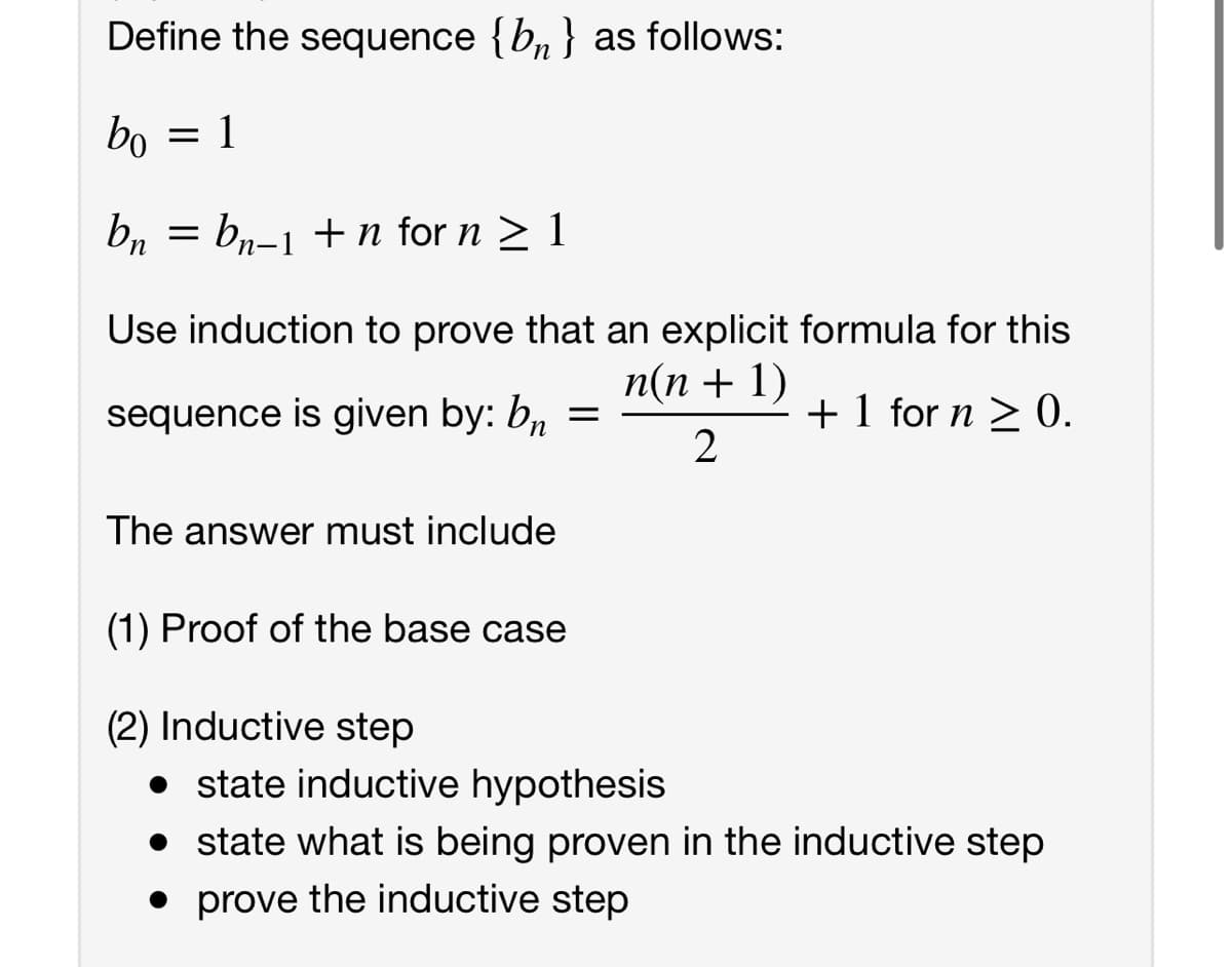 Define the sequence {b, } as follows:
bo
1
bn
bn-1 +n for n > 1
Use induction to prove that an explicit formula for this
п(п + 1)
sequence is given by: b,, =
+ 1 for n > 0.
2
The answer must include
(1) Proof of the base case
(2) Inductive step
state inductive hypothesis
• state what is being proven in the inductive step
• prove the inductive step
