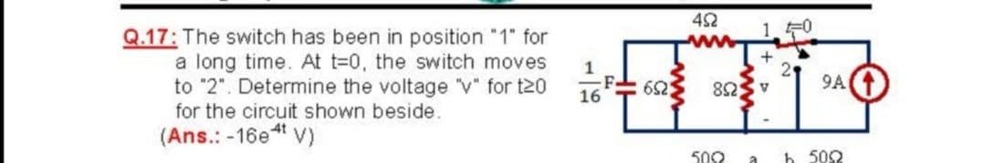 10
Q.17: The switch has been in position "1" for
a long time. At t=0, the switch moves
to "2". Determine the voltage "v" for t20
for the circuit shown beside.
+
2
9A
ASU8
1
652
16
(Ans.: -16e“ v)
500
h 502
a
