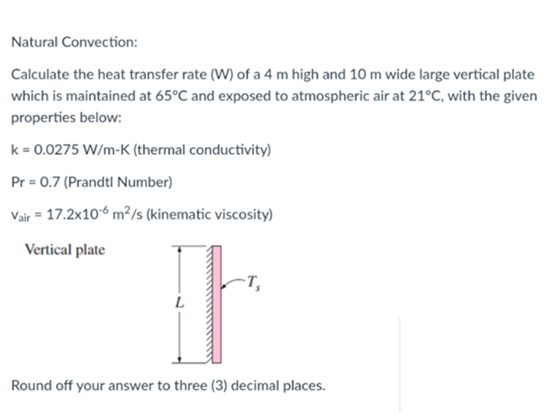 Natural Convection:
Calculate the heat transfer rate (W) of a 4 m high and 10 m wide large vertical plate
which is maintained at 65°C and exposed to atmospheric air at 21°C, with the given
properties below:
k = 0.0275 W/m-K (thermal conductivity)
Pr= 0.7 (Prandtl Number)
Vair = 17.2x10-6 m²/s (kinematic viscosity)
Vertical plate
It
L
Round off your answer to three (3) decimal places.