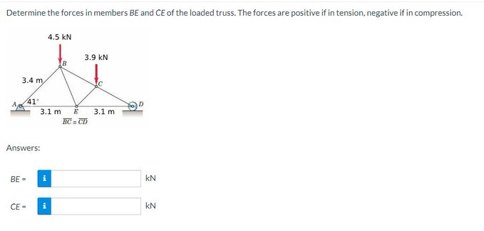 Determine the forces in members BE and CE of the loaded truss. The forces are positive if in tension, negative if in compression.
4.5 KN
3.9 KN
B
t
3.4 m
41°
A
3.1 m E 3.1 m
BC=CD
Answers:
BE-
CE-
i
i
KN
KN