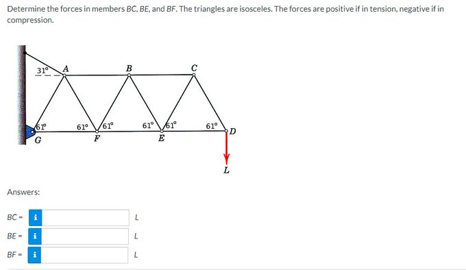Determine the forces in members BC, BE, and BF. The triangles are isosceles. The forces are positive if in tension, negative if in
compression.
B
MA
61° 61°
61° 61°
F
E
BC-
31°
61
Answers:
BF=
G
i
BE= i
i
L
L
L
61⁰
D