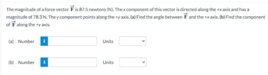 The magnitude of a force vector F is 87.5 newtons (N). The x component of this vector is directed along the +x axis and has a
magnitude of 78.3 N. They component points along the +y axis. (a) Find the angle between F and the +x axis. (b) Find the component
of F along the +y axis.
(a) Number
(b) Number
i
Units
Units