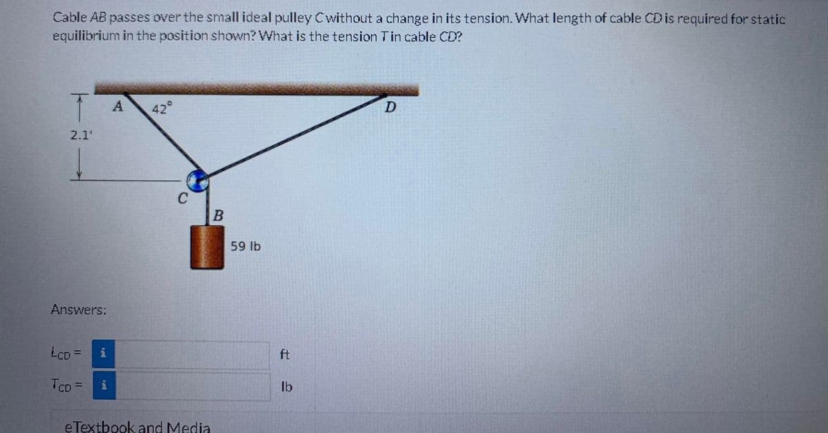 Cable AB passes over the small ideal pulley Cwithout a change in its tension. What length of cable CD is required for static
equilibrium in the position shown? What is the tension Tin cable CD?
T
2.1'
Answers:
LCD =
TCD =
A
42°
C
eTextbook and Media
B
59 lb
ft
Ib
D
