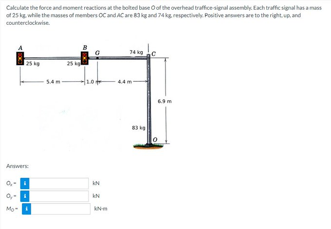 Calculate the force and moment reactions at the bolted base O of the overhead traffice-signal assembly. Each traffic signal has a mass
of 25 kg, while the masses of members OC and AC are 83 kg and 74 kg, respectively. Positive answers are to the right, up, and
counterclockwise.
25 kg
Answers:
Mo-
i
i
5.4 m
25 kg
B
G
1.0 m
kN
KN
kN-m
74 kg
4.4 m
83 kg
C
6.9 m