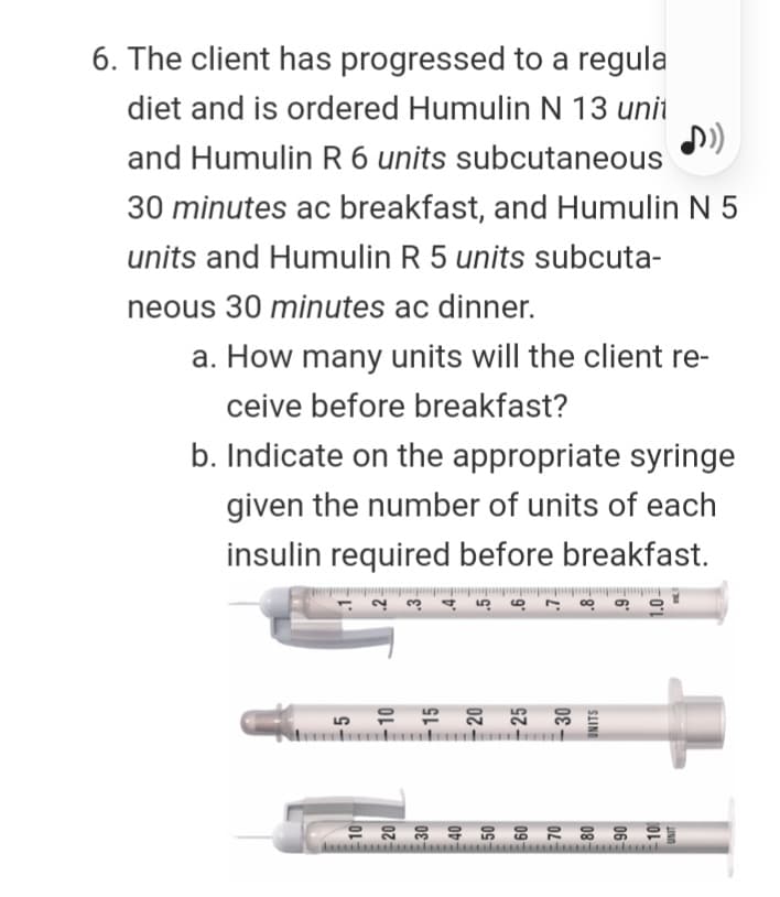 6. The client has progressed to a regula
diet and is ordered Humulin N 13 unit
and Humulin R 6 units subcutaneous
30 minutes ac breakfast, and Humulin N 5
units and Humulin R 5 units subcuta-
neous 30 minutes ac dinner.
a. How many units will the client re-
ceive before breakfast?
b. Indicate on the appropriate syringe
given the number of units of each
insulin required before breakfast.
SIINI
