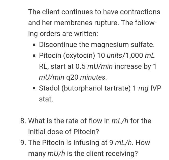 The client continues to have contractions
and her membranes rupture. The follow-
ing orders are written:
· Discontinue the magnesium sulfate.
Pitocin (oxytocin) 10 units/1,000 mL
RL, start at 0.5 mU/min increase by 1
mU/min q20 minutes.
· Stadol (butorphanol tartrate) 1 mg IVP
stat.
8. What is the rate of flow in mL/h for the
initial dose of Pitocin?
9. The Pitocin is infusing at 9 mL/h. How
many mU/h is the client receiving?
