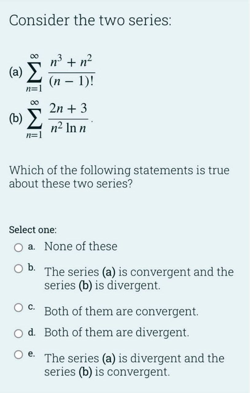 Consider the two series:
00
n + n?
(a) >
(п — 1)!
-
n=
2n + 3
(b) >
n² In n
N=
Which of the following statements is true
about these two series?
Select one:
O a. None of these
b.
The series (a) is convergent and the
series (b) is divergent.
С.
Both of them are convergent.
O d. Both of them are divergent.
е.
The series (a) is divergent and the
series (b) is convergent.
