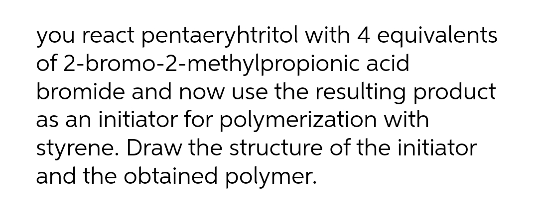 you react pentaeryhtritol with 4 equivalents
of 2-bromo-2-methylpropionic acid
bromide and now use the resulting product
as an initiator for polymerization with
styrene. Draw the structure of the initiator
and the obtained polymer.

