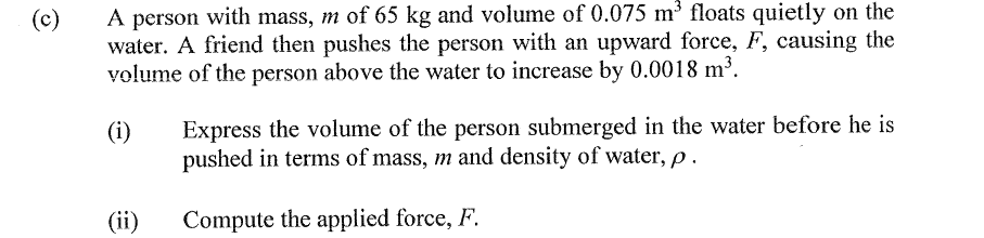 A person with mass, m of 65 kg and volume of 0.075 m3 floats quietly on the
water. A friend then pushes the person with an upward force, F, causing the
volume of the person above the water to increase by 0.0018 m³.
(c)
Express the volume of the person submerged in the water before he is
pushed in terms of mass, m and density of water, p.
(i)
(ii)
Compute the applied force, F.
