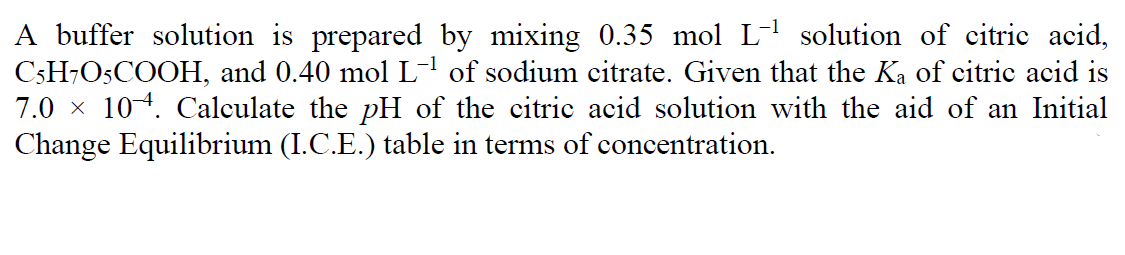 A buffer solution is prepared by mixing 0.35 mol L- solution of citric acid,
C3H¬O5COOH, and 0.40 mol L-of sodium citrate. Given that the Ka of citric acid is
7.0 x 104. Calculate the pH of the citric acid solution with the aid of an Initial
Change Equilibrium (I.C.E.) table in terms of concentration.
