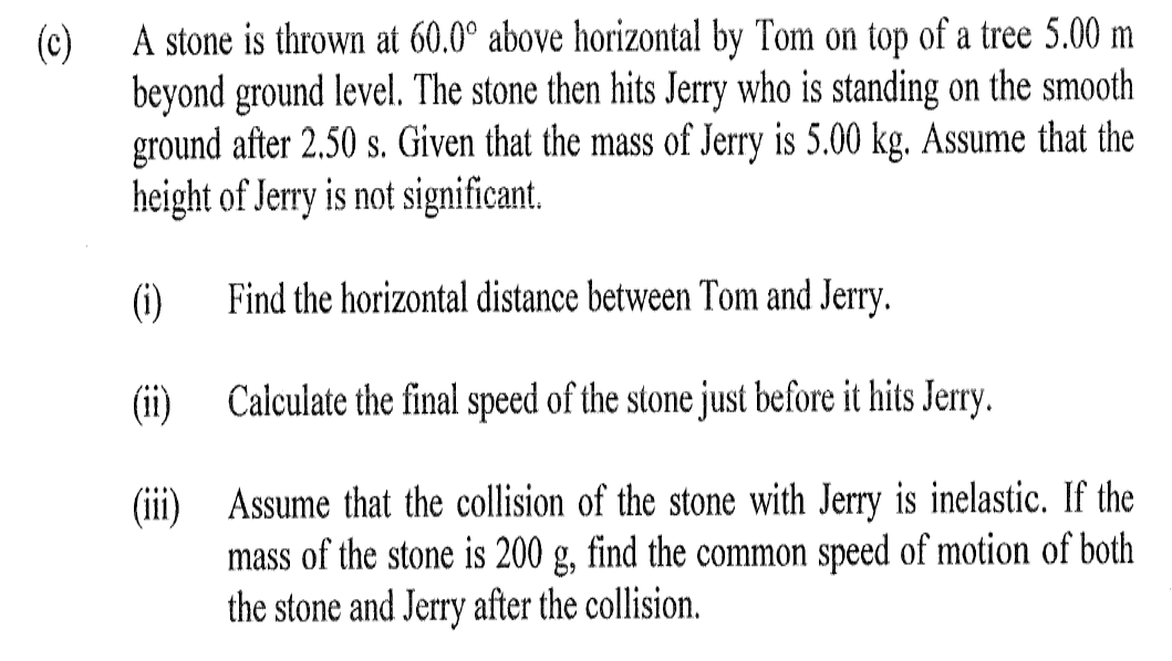 A stone is thrown at 60.0° above horizontal by Tom on top of a tree 5.00 m
(c)
beyond ground level. The stone then hits Jerry who is standing on the smooth
ground after 2.50 s. Given that the mass of Jerry is 5.00 kg. Assume that the
height of Jerry is not significant.
(1)
Find the horizontal distance between Tom and Jerry.
(ii)
Calculate the final speed of the stone just before it hits Jerry.
(iii) Assume that the collision of the stone with Jerry is inelastic. If the
mass of the stone is 200 g, find the common speed of motion of both
the stone and Jerry after the collision.
