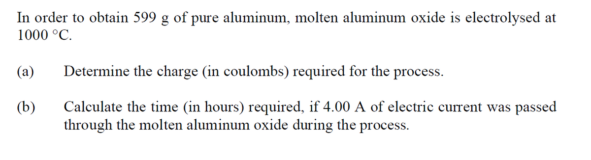 In order to obtain 599 g of pure aluminum, molten aluminum oxide is electrolysed at
1000 °C.
(a)
Determine the charge (in coulombs) required for the process.
(b)
Calculate the time (in hours) required, if 4.00 A of electric current was passed
through the molten aluminum oxide during the process.
