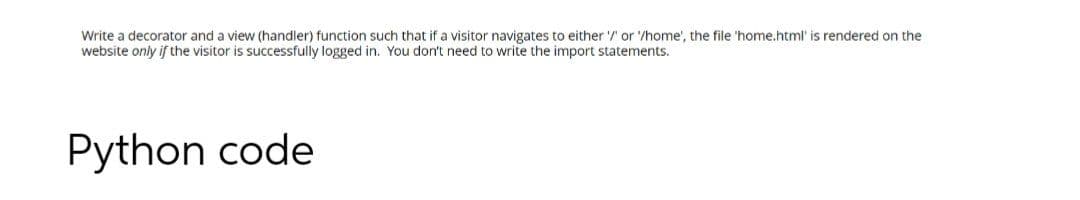 Write a decorator and a view (handler) function such that if a visitor navigates to either '/ or '/home', the file 'home.html' is rendered on the
website only if the visitor is successfully logged in. You don't need to write the import statements.
Python code
