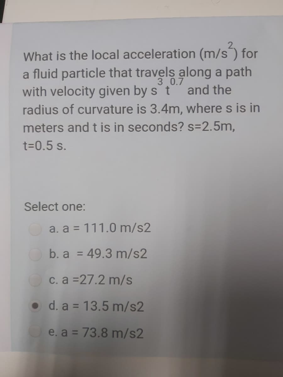 What is the local acceleration (m/s) for
a fluid particle that travels along a path
and the
3 0.7
with velocity given by s t
radius of curvature is 3.4m, where s is in
meters and t is in seconds? s=2.5m,
t=0.5 s.
Select one:
a. a = 111.0 m/s2
b. a = 49.3 m/s2
c. a =27.2 m/s
• d. a = 13.5 m/s2
O e. a = 73.8 m/s2
