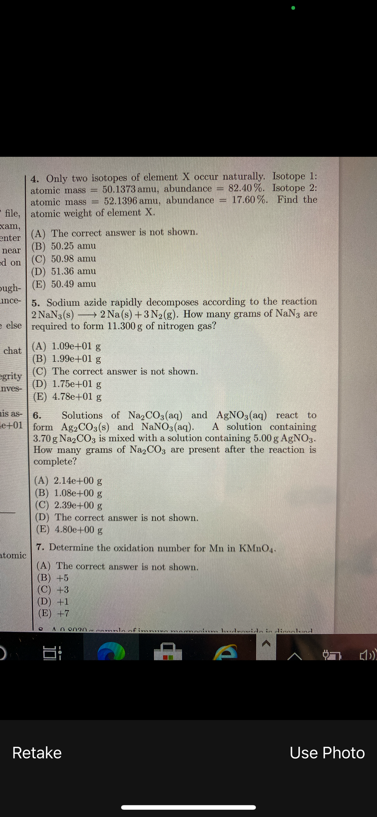 4. Only two isotopes of element X occur naturally. Isotope 1:
50.1373 amu, abundance
52.1396 amu, abundance
82.40 %. Isotope 2:
17.60 %. Find the
atomic mass =
atomic mass
* file, atomic weight of element X.
хam,
(A) The correct answer is not shown.
enter
(В) 50.25 amu
near
ed on | (C) 50.98 amu
(D) 51.36 amu
(E) 50.49 amu
pugh-
5. Sodium azide rapidly decomposes according to the reaction
2 NaN3 (s)
e else
unce-
2 Na (s) +3 N2(g). How many grams of NaN3 are
required to form 11.300 g of nitrogen gas?
(A) 1.09e+01 g
(B) 1.99e+01 g
(C) The correct answer is not shown.
(D) 1.75e+01 g
(E) 4.78e+01 g
chat
egrity
nves-
ais as-
6.
Solutions of Na2CO3(aq) and AgNO3(aq) react
to
le+01 | form Ag2CO3(s) and NaNO3 (aq).
A solution containing
3.70 g Na2CO3 is mixed with a solution containing 5.00 g AgNO3.
How many grams of Na2CO3 are present after the reaction is
complete?
(A) 2.14e+00 g
(B) 1.08e+00 g
(C) 2.39e+00 g
(D) The correct answer is not shown.
(E) 4.80e+00 g
7. Determine the oxidation number for Mn in KMNO4.
atomic
(A) The correct answer is not shown.
(В) +5
(C) +3
(D) +1
(E) +7
0020 oamnlo of imnun mnrnonin m hudrnvido ia diggolvod
Retake
Use Photo
