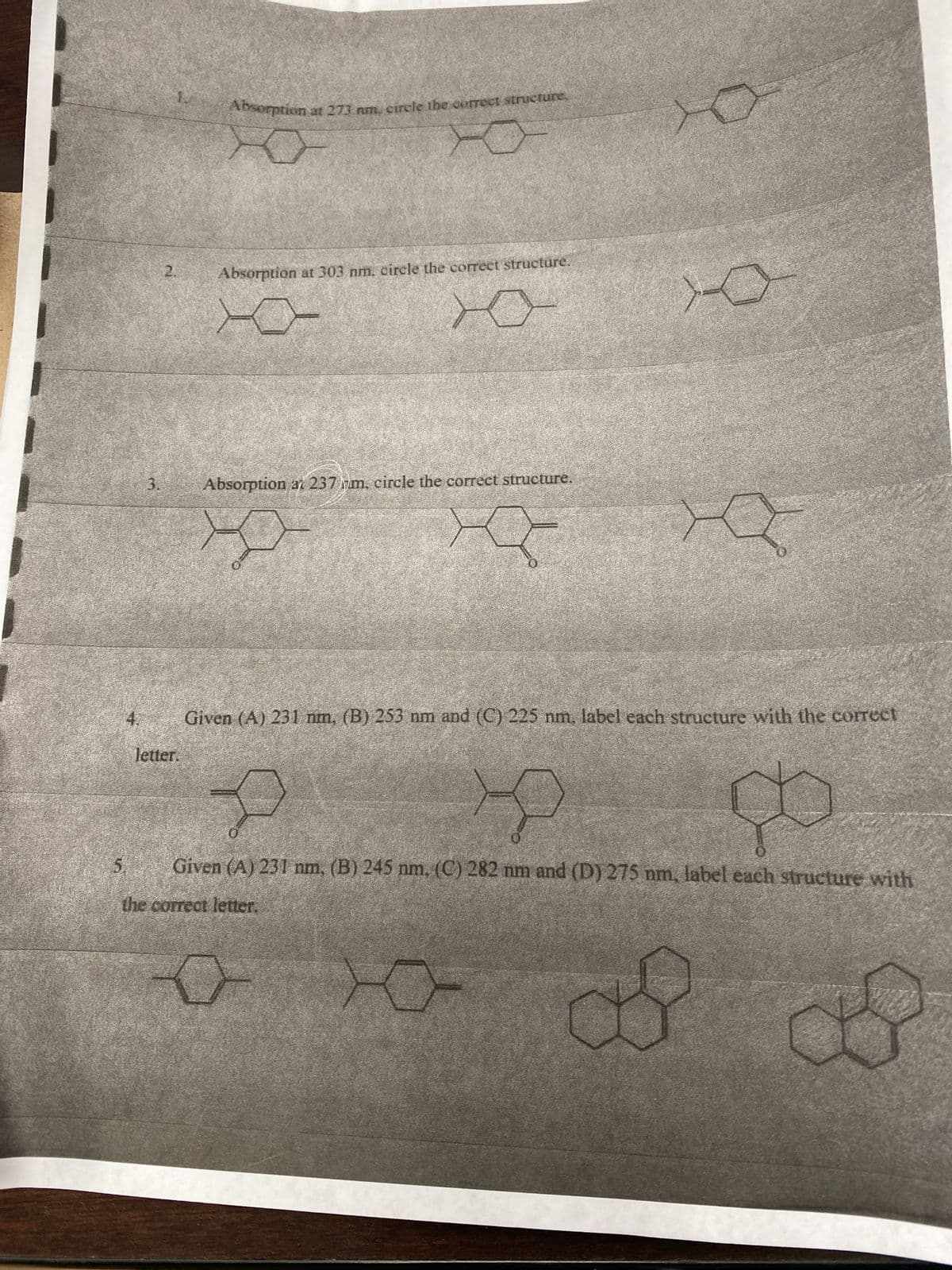 4.
3.
2.
letter.
Absorption at 273 nm, circle the correct structure.
Absorption at 303 nm. circle the correct structure.
XO-
10
Absorption at 237ym, circle the correct structure.
X
O
E
Given (A) 231 nm, (B) 253 nm and (C) 225 nm, label each structure with the correct
Y
go
Given (A) 231 nm, (B) 245 nm. (C) 282 nm and (D) 275 nm, label each structure with
the correct letter.
of