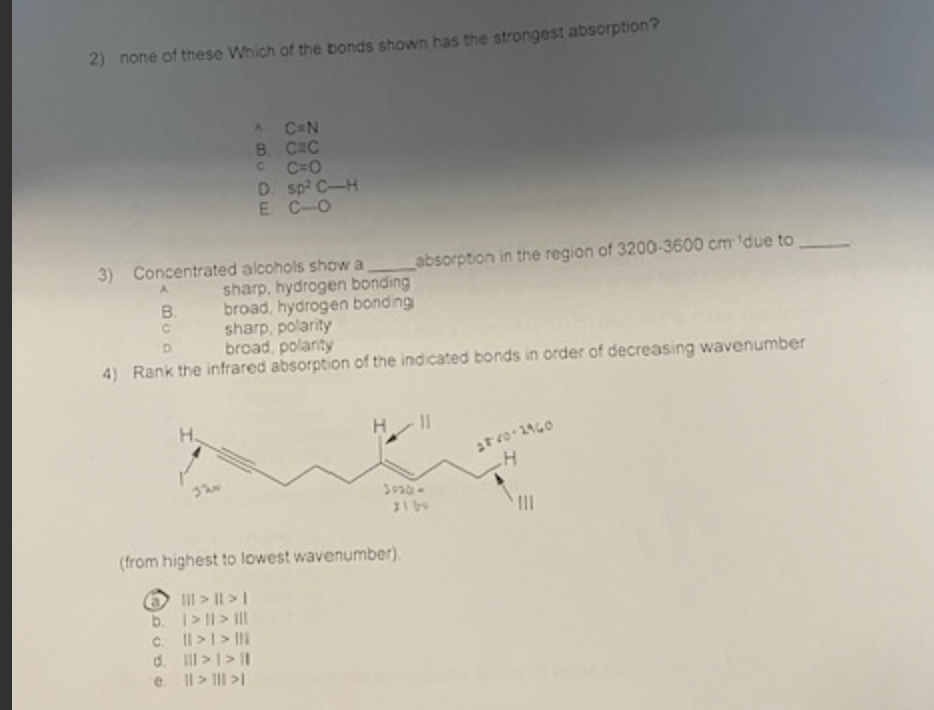 2) none of these Which of the bonds shown has the strongest absorption?
B.
3) Concentrated alcohols show a
A
AC N
B. CEC
CC=O
D. sp² C-H
E CO
H.
b.
c.
d.
e.
sharp, hydrogen bonding
broad, hydrogen bonding
csharp, polarity
broad, polarity
4) Rank the infrared absorption of the indicated bonds in order of decreasing wavenumber
absorption in the region of 3200-3600 cm 'due to
(from highest to lowest wavenumber).
||| > || > |
1 > 11 > III
|| > | > |
III > | > |I
|| > ||| >1
3020-
28-20-2960
H
|||