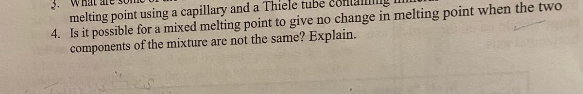 3. W
melting point using a capillary and a Thiele tube
4. Is it possible for a mixed melting point to give no change in melting point when the two
components of the mixture are not the same? Explain.