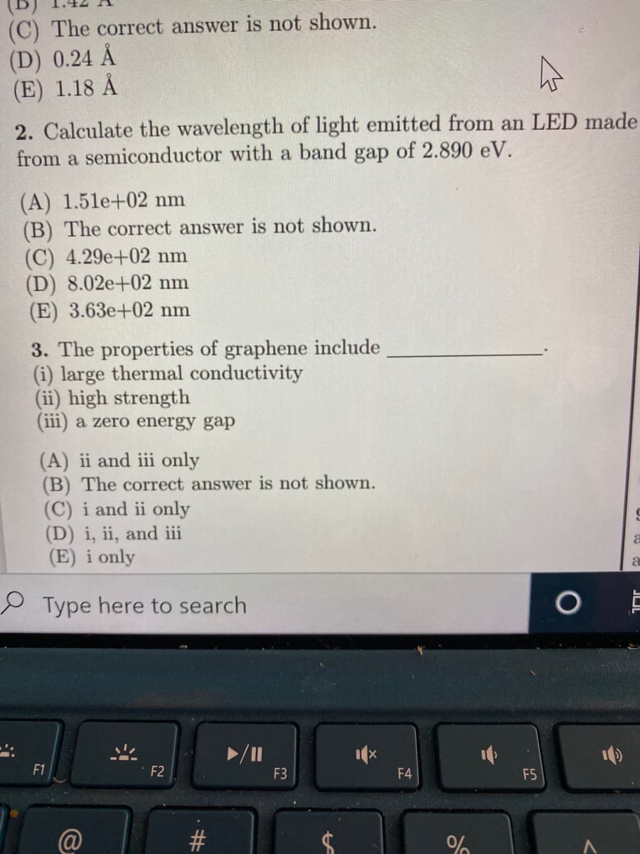 (C) The correct answer is not shown.
(D) 0.24 Å
(E) 1.18 Å
2. Calculate the wavelength of light emitted from an LED made
from a semiconductor with a band gap of 2.890 eV.
(A) 1.5le+02 nm
(B) The correct answer is not shown.
(C) 4.29e+02 nm
(D) 8.02e+02 nm
(E) 3.63e+02 nm
3. The properties of graphene include
(i) large thermal conductivity
(ii) high strength
(iii) a zero energy gap
(A) ii and iii only
(B) The correct answer is not shown.
(C) i and ii only
(D) i, ii, and iii
(E) i only
a
e Type here to search
F1
F2
F3
F4
F5
@
%23
