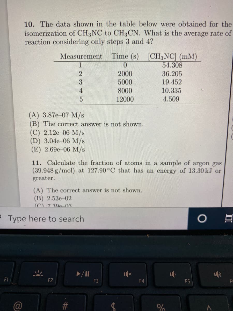 10. The data shown in the table below were obtained for the
isomerization of CH3NC to CH3CN. What is the average rate of
reaction considering only steps 3 and 4?
Time (s) [CH3NC] (mM)
54.308
Measurement
1
2000
36.205
3.
5000
19.452
4
8000
10.335
12000
4.509
(A) 3.87e-07 M/s
(B) The correct answer is not shown.
(С) 2.12e 06 M/s
(D) 3.04e-06 M/s
(E) 2.69e-06 M/s
11. Calculate the fraction of atoms in a sample of argon gas
(39.948 g/mol) at 127.90 °C that has an energy of 13.30 kJ or
greater.
(A) The correct answer is not shown.
(В) 2.53е 02
(C) 7 390 03.
P Type here to search
F1
F2
F3
F4
F5
@
%23
