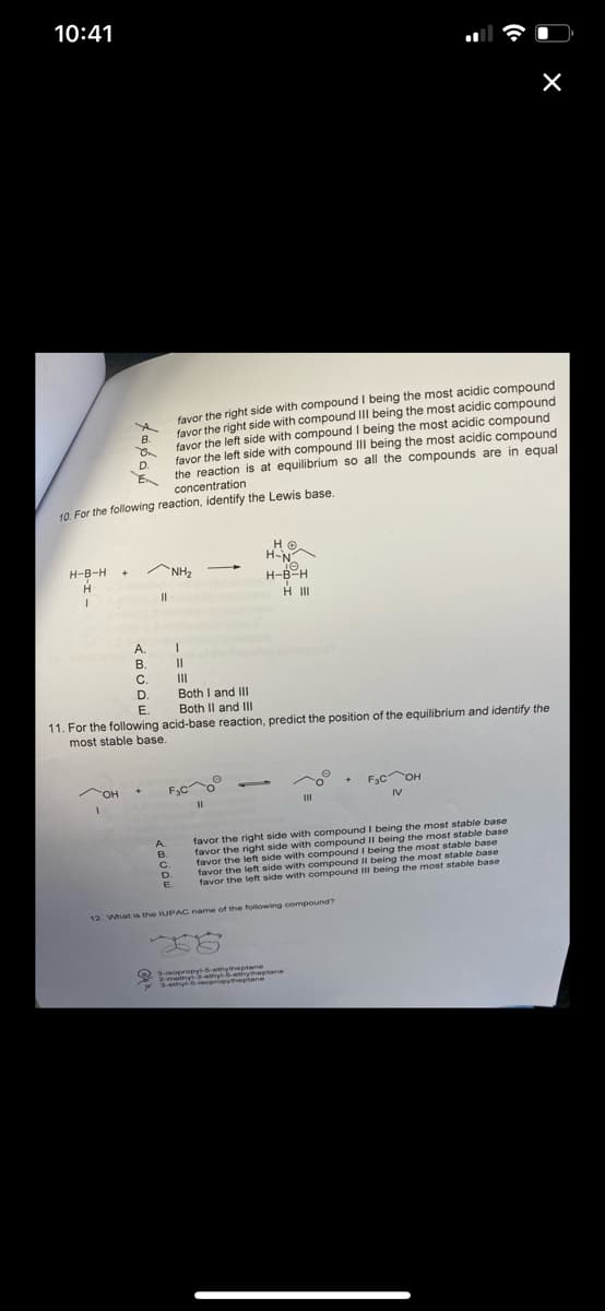 10:41
X
favor the right side with compound I being the most acidic compound
favor the right side with compound III being the most acidic compound
favor the left side with compound I being the most acidic compound
favor the left side with compound III being the most acidic compound
the reaction is at equilibrium so all the compounds are in equal
concentration
10. For the following reaction, identify the Lewis base.
HO.
не
H-N
-
H-B-H
+
NH₂
Te
H
H-B-H
HII
I
A.
B.
C.
|||
D.
Both I and III
Both II and III
E.
11. For the following acid-base reaction, predict the position of the equilibrium and identify the
most stable base.
OH
+
F3C
+ F₂C OH
IV
III
11
favor the right side with compound I being the most stable base
favor the right side with compound II being the most stable base
favor the left side with compound I being the most stable base
favor the left side with compound II being the most stable base
favor the left side with compound III being the most stable base
7606
B.
D.
||
A.
1
11
B.
C.
D
E.
12. What is the IUPAC name of the following compound?
3-isopropyl-5-ethytheptane
2-methyl-3-ethyl-6-ethyheptane
3-ethyl-6-isopropytheplane