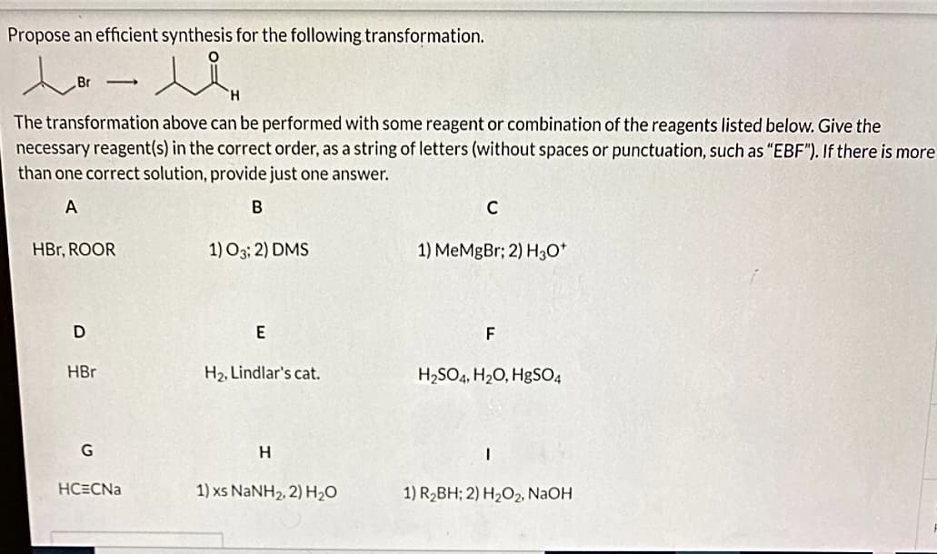 Propose an efficient synthesis for the following transformation.
ند - ما
The transformation above can be performed with some reagent or combination of the reagents listed below. Give the
necessary reagent(s) in the correct order, as a string of letters (without spaces or punctuation, such as "EBF"). If there is more
than one correct solution, provide just one answer.
A
B
HBr, ROOR
D
-
HBr
G
HCECNa
1) 03; 2) DMS
E
H₂, Lindlar's cat.
H
1) xs NaNH2, 2) H,O
C
1) MeMgBr; 2) H3O+
F
H₂SO4, H₂O, HgSO4
I
1) R₂BH; 2) H₂O2, NaOH