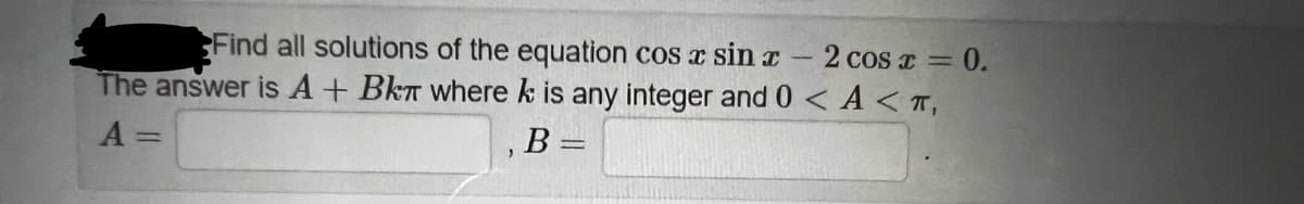 Find all solutions of the equation cos x sin r-2 cos z = 0.
The answer is A+ BkT where k is any integer and 0 < A < T,
A =
B =
