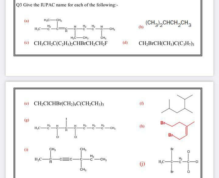 Q3 Give the IUPAC name for each of the following:-
(а)
H,CCH2
(CH3,CHCH,CH3
H2
H;C-
--CH,
H2
H2
(b)
CH3
CH3
(e) CH;CH,C(C,Hs),CHBRCH,CH,F
(d)
CH,BRCH(CH;)C(C;H;);
(e) CH2CICHBr(CH2),C(CH;CH;)3
(f)
(g)
Br
H,C
H2
-CH3
(h)
BN
(i)
CH3
CH3
Br
CI
H,C-
H,
C-CH3
(i)
CH3
Br
