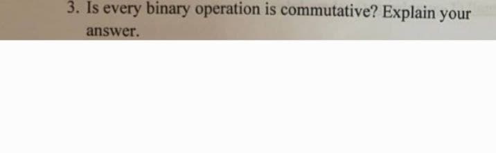 3. Is every binary operation is commutative? Explain your
answer.
