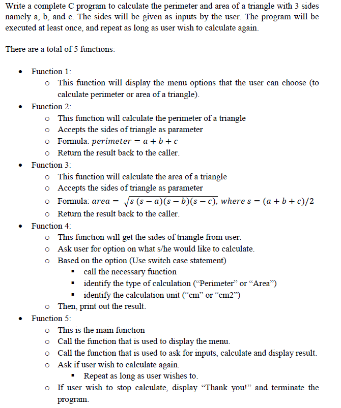 Write a complete C program to calculate the perimeter and area of a triangle with 3 sides
namely a, b, and c. The sides will be given as inputs by the user. The program will be
executed at least once, and repeat as long as user wish to calculate again.
There are a total of 5 functions:
• Function 1:
o This function will display the menu options that the user can choose (to
calculate perimeter or area of a triangle).
• Function 2:
o This function will calculate the perimeter of a triangle
o Accepts the sides of triangle as parameter
o Formula: perimeter = a + b + c
o Return the result back to the caller.
• Function 3:
o This function will calculate the area of a triangle
o Accepts the sides of triangle as parameter
o Formula: area = 5 (s – a)(s – b)(s – c), where s = (a + b + c)/2
o Return the result back to the caller.
Function 4:
o This function will get the sides of triangle from user.
o Ask user for option on what s/he would like to calculate.
o Based on the option (Use switch case statement)
• call the necessary function
· identify the type of calculation ("Perimeter" or “Area")
• identify the calculation unit (“cm" or “cm2")
o Then, print out the result.
• Function 5:
o This is the main function
o Call the function that is used to display the menu.
o Call the function that is used to ask for inputs, calculate and display result.
o Ask if user wish to calculate again.
• Repeat as long as user wishes to.
o If user wish to stop calculate, display "Thank you!" and terminate the
program.
