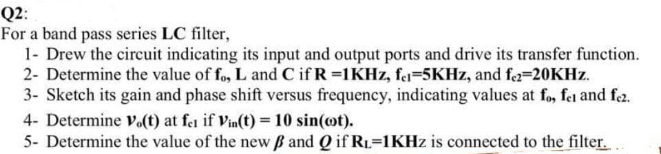 Q2:
For a band pass series LC filter,
1- Drew the circuit indicating its input and output ports and drive its transfer function.
2- Determine the value of fo, L and C if R =1KHZ, fe=5KHZ, and f2=20KHZ.
3- Sketch its gain and phase shift versus frequency, indicating values at fo, fet and fe2.
4- Determine vo(t) at fei if Vin(t) = 10 sin(ot).
%3D
5- Determine the value of the new B and Q if RL=1KHZ is connected to the filter.
