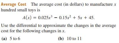 Average Cost The average cost (in dollars) to manufacture x
hundred small toys is
A(x) = 0.025.x – 0.15x? + 5x + 45.
Use the differential to approximate the changes in the average
cost for the following changes in x.
(a) 5 to 6
(b) 10 to 11
