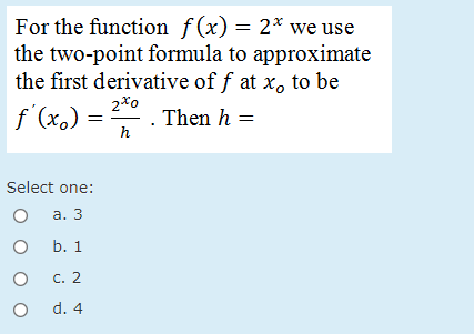 For the function ƒ(x) = 2* we use
the two-point formula to approximate
the first derivative of f at x, to be
2*o
f (x.) = . Then h =
h
Select one:
а. 3
O b. 1
C. 2
d. 4
