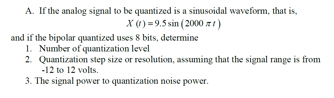 A. If the analog signal to be quantized is a sinusoidal waveform, that is,
X (t) = 9.5 sin (2000 t)
and if the bipolar quantized uses 8 bits, determine
1. Number of quantization level
2. Quantization step size or resolution, assuming that the signal range is from
-12 to 12 volts.
3. The signal power to quantization noise power.
