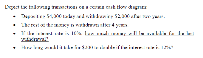 Depict the following transactions on a certain cash flow diagram:
Depositing $4,000 today and withdrawing $2,000 after two years.
• The rest of the money is withdrawn after 4 years.
• If the interest rate is 10%, how much money will be available for the last
withdrawal?
• How long would it take for $200 to double if the interest rate is 12%?
