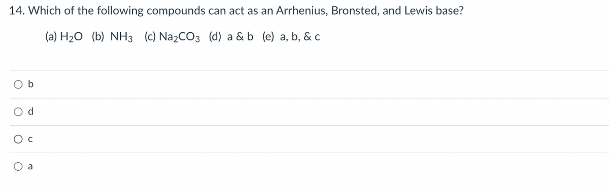 14. Which of the following compounds can act as an Arrhenius, Bronsted, and Lewis base?
(a) H₂O (b) NH3 (c) Na₂CO3 (d) a & b (e) a, b, & c
O b
O d
O C
O a