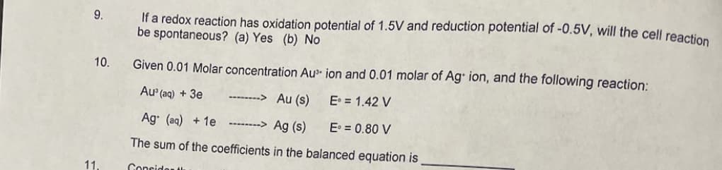 9.
10.
11.
If a redox reaction has oxidation potential of 1.5V and reduction potential of -0.5V, will the cell reaction
be spontaneous? (a) Yes (b) No
Given 0.01 Molar concentration Au ion and 0.01 molar of Ag+ ion, and the following reaction:
Au³(aq) + 3e
-------> Au (s)
E = 1.42 V
Ag (aq) + 1e
Ag (s)
E = 0.80 V
The sum of the coefficients in the balanced equation is
Consider t