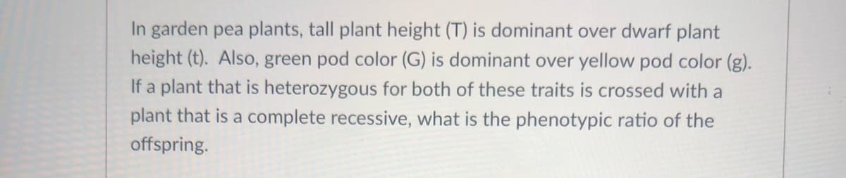 In garden pea plants, tall plant height (T) is dominant over dwarf plant
height (t). Also, green pod color (G) is dominant over yellow pod color (g).
If a plant that is heterozygous for both of these traits is crossed with a
plant that is a complete recessive, what is the phenotypic ratio of the
offspring.
