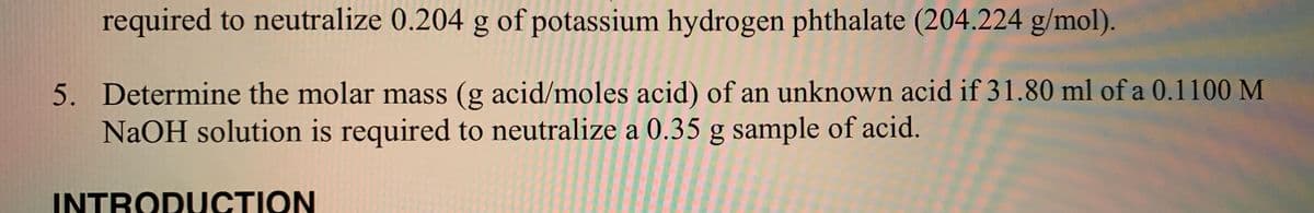 required to neutralize 0.204 g of potassium hydrogen phthalate (204.224 g/mol).
5. Determine the molar mass (g acid/moles acid) of an unknown acid if 31.80 ml of a 0.1100 M
NaOH solution is required to neutralize a 0.35 g sample of acid.
INTRODUCTION
