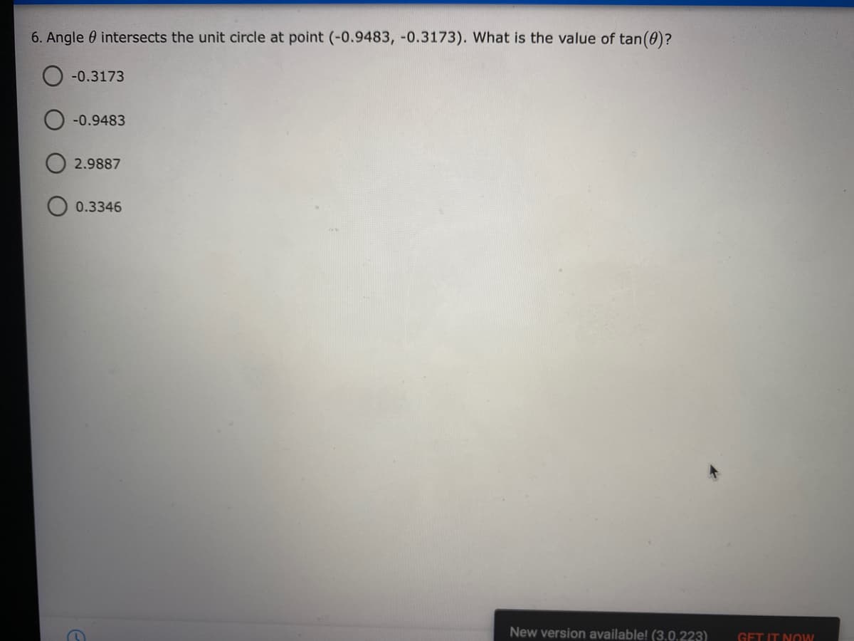 6. Angle 0 intersects the unit circle at point (-0.9483, -0.3173). What is the value of tan(0)?
O -0.3173
-0.9483
2.9887
0.3346
New version available! (3.0,223)
GET IT NOW
