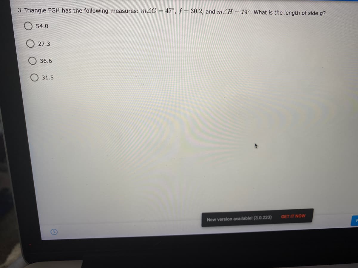 3. Triangle FGH has the following measures: mZG = 47°, f= 30.2, and mZH = 79°. What is the length of side g?
O 54.0
27.3
36.6
31.5
GET IT NOW
New version available! (3.0.223)
