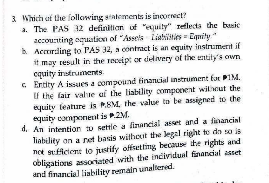 Which of the following statements is incorrect?
a. The PAS 32 definition of "equity" reflects the basic
accounting equation of "Assets - Liabilities = Equity."
b. According to PAS 32, a contract is an equity instrument if
it may result in the receipt or delivery of the entity's own
equity instruments.
C. Entity A issues a compound financial instrument for P1M.
If the fair value of the liability component without the
equity feature is P.8M, the value to be assigned to the
equity component is P.2M.
d. An intention to settle a financial asset and a financial
liability on a net basis without the legal right to do so is
not sufficient to justify offsetting because the rights and
obligations associated with the individual financial asset
and financial liability remain unaltered.
%3D
