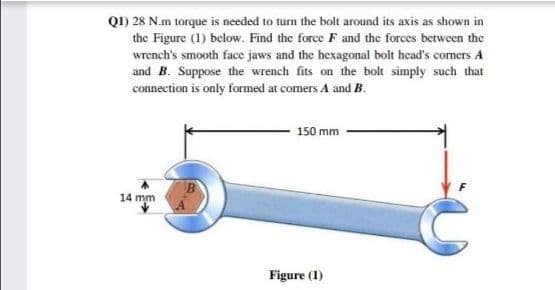 Q1) 28 N.m torque is needed to turn the bolt around its axis as shown in
the Figure (1) below. Find the force F and the forces between the
wrench's smooth face jaws and the hexagonal bolt head's corners A
and B. Suppose the wrench fits on the bolt simply such that
connection is only formed at comers A and B.
150 mm
14 mm
Figure (1)
