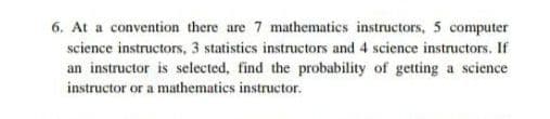 6. At a convention there are 7 mathematics instructors, 5 computer
science instructors, 3 statistics instructors and 4 science instructors. If
an instructor is selected, find the probability of getting a science
instructor or a mathematics instructor.
