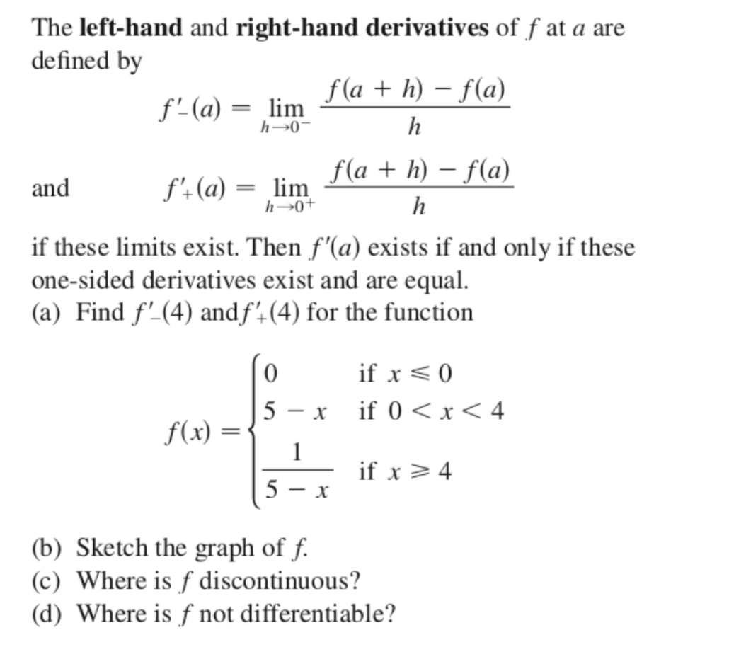 The left-hand and right-hand derivatives of f at a are
defined by
f (a + h) – f(a)
f' (a) = lim
h→0-
f(a + h) – f(a)
and
f'-(a) = lim
h→0+
h
if these limits exist. Then f'(a) exists if and only if these
one-sided derivatives exist and are equal.
(a) Find f'-(4) andf',(4) for the function
if x < 0
5
- x
if 0 < x< 4
f(x)
1
if x >4
5
(b) Sketch the graph of f.
(c) Where is ƒ discontinuous?
(d) Where is ƒ not differentiable?
