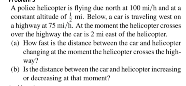 A police helicopter is flying due north at 100 mi/h and at a
constant altitude of ; mi. Below, a car is traveling west on
a highway at 75 mi/h. At the moment the helicopter crosses
over the highway the car is 2 mi east of the helicopter.
(a) How fast is the distance between the car and helicopter
changing at the moment the helicopter crosses the high-
way?
(b) Is the distance between the car and helicopter
or decreasing at that moment?
increasing
