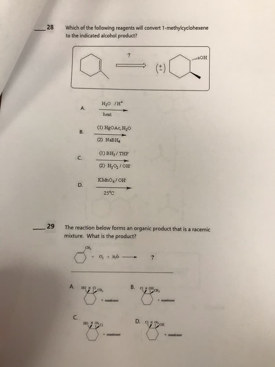 28
29
Which of the following reagents will convert 1-methylcyclohexene
to the indicated alcohol product?
A.
A.
B.
C.
D.
H₂O /H*
CH₂
heat
(1) HgO Ac, H₂O
(2) NaBH4
(1) BH3/THF
(2) H₂O₂/OH
KMnO4/OH
25°C
The reaction below forms an organic product that is a racemic
mixture. What is the product?
+ Cl₂ + H₂O:
HO H CÁCH,
C..
но и с
?
+ enantiomer
+ enantiomer
B.
(‡)
?
CIH OHCH,
+ enantiomer
D. CHOH
.....WOH
+ enantiomer