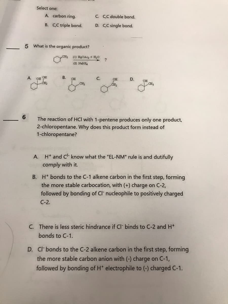 6
Select one:
5 What is the organic product?
A.
OH
A. carbon ring.
B. C,C triple bond.
A.
OH
B.
(1) HgOAc₂ + H₂O
(2) NaBH₂
OH
C.
C,C double bond.
D. C,C single bond.
CH3
C.
?
он
D.
OH
The reaction of HCI with 1-pentene produces only one product,
2-chloropentane. Why does this product form instead of
1-chloropentane?
H+ and C know what the "EL-NM" rule is and dutifully
comply with it.
B. H+ bonds to the C-1 alkene carbon in the first step, forming
the more stable carbocation, with (+) charge on C-2,
followed by bonding of Cl nucleophile to positively charged
C-2.
C. There is less steric hindrance if Cl binds to C-2 and H+
bonds to C-1.
D. Cl bonds to the C-2 alkene carbon in the first step, forming
the more stable carbon anion with (-) charge on C-1,
followed by bonding of H* electrophile to (-) charged C-1.