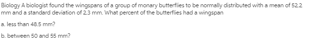 Biology A biologist found the wingspans of a group of monary butterflies to be normally distributed with a mean of 522
mm and a standard deviation of 2.3 mm. What percent of the butterflies had a wingspan
a. less than 48.5 mm?
b. between 50 and 55 mm?
